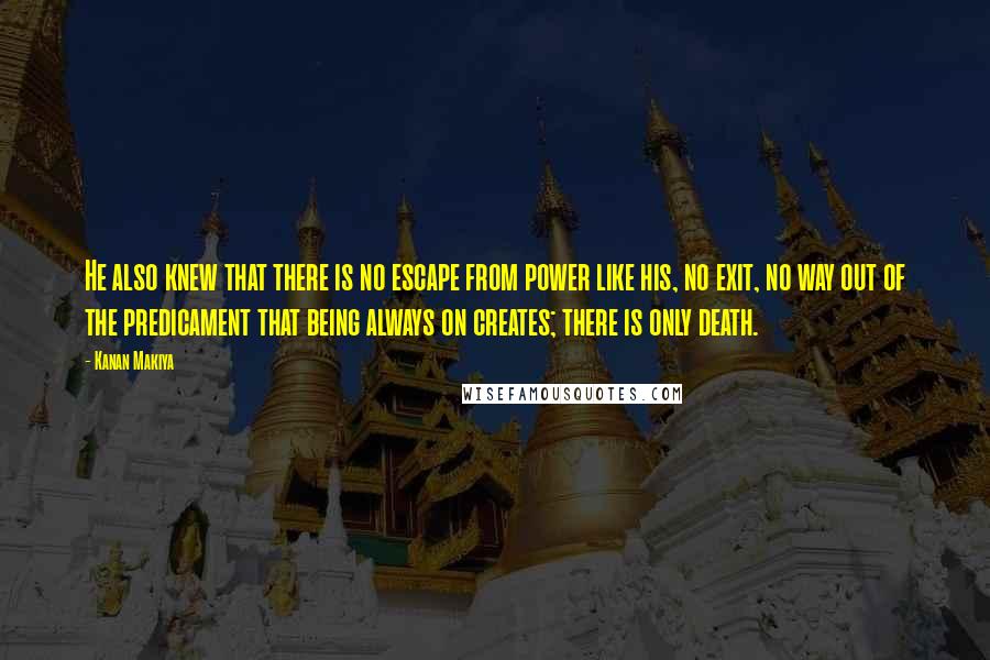 Kanan Makiya Quotes: He also knew that there is no escape from power like his, no exit, no way out of the predicament that being always on creates; there is only death.