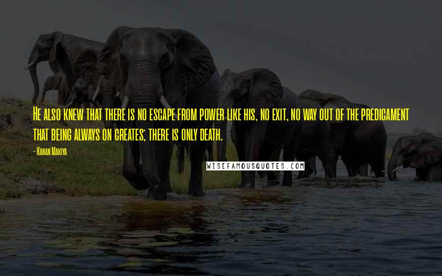 Kanan Makiya Quotes: He also knew that there is no escape from power like his, no exit, no way out of the predicament that being always on creates; there is only death.