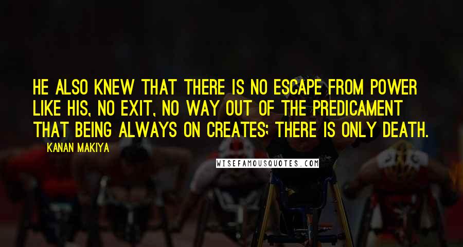 Kanan Makiya Quotes: He also knew that there is no escape from power like his, no exit, no way out of the predicament that being always on creates; there is only death.