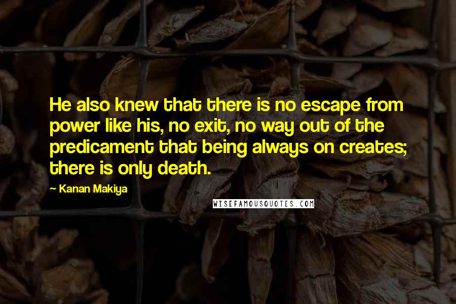 Kanan Makiya Quotes: He also knew that there is no escape from power like his, no exit, no way out of the predicament that being always on creates; there is only death.