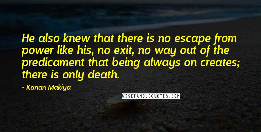 Kanan Makiya Quotes: He also knew that there is no escape from power like his, no exit, no way out of the predicament that being always on creates; there is only death.