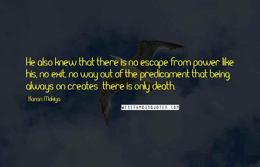 Kanan Makiya Quotes: He also knew that there is no escape from power like his, no exit, no way out of the predicament that being always on creates; there is only death.