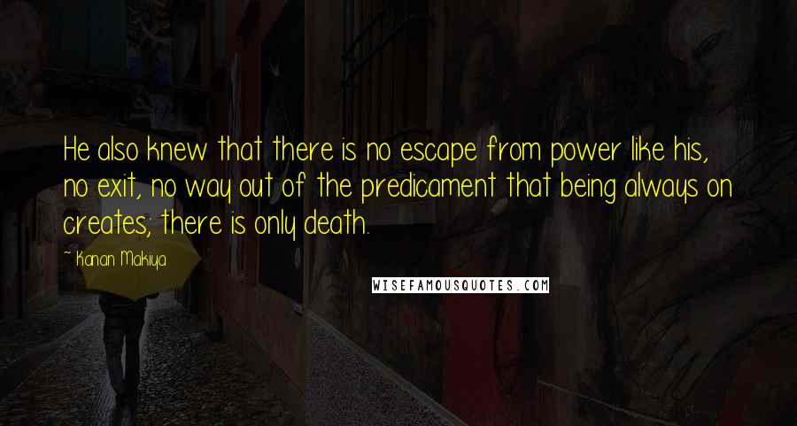 Kanan Makiya Quotes: He also knew that there is no escape from power like his, no exit, no way out of the predicament that being always on creates; there is only death.