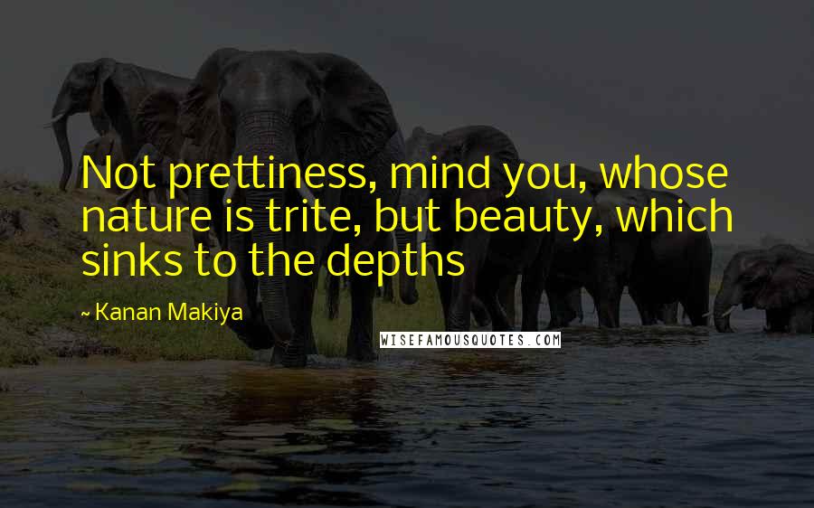 Kanan Makiya Quotes: Not prettiness, mind you, whose nature is trite, but beauty, which sinks to the depths