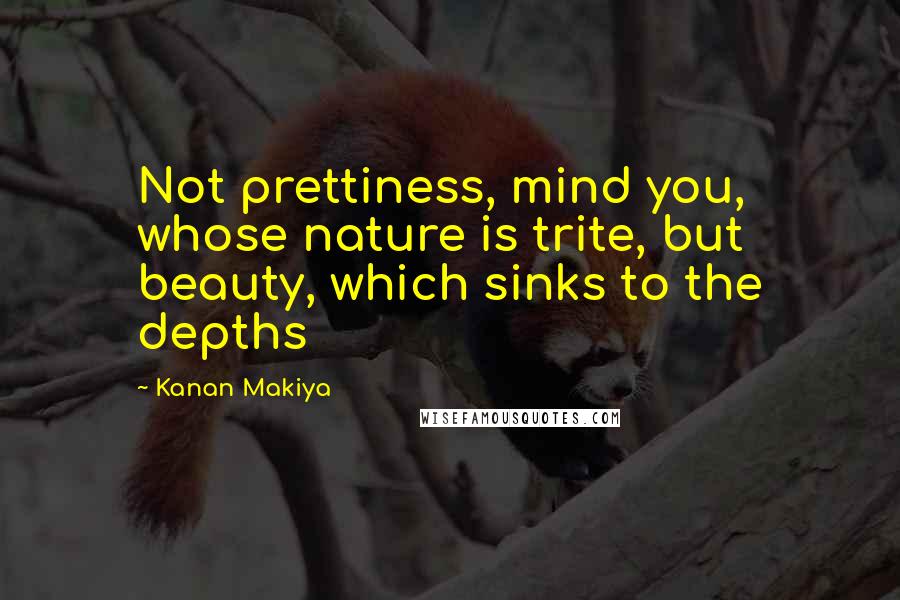 Kanan Makiya Quotes: Not prettiness, mind you, whose nature is trite, but beauty, which sinks to the depths