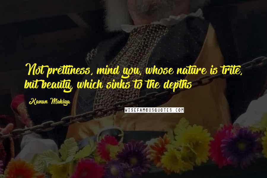 Kanan Makiya Quotes: Not prettiness, mind you, whose nature is trite, but beauty, which sinks to the depths