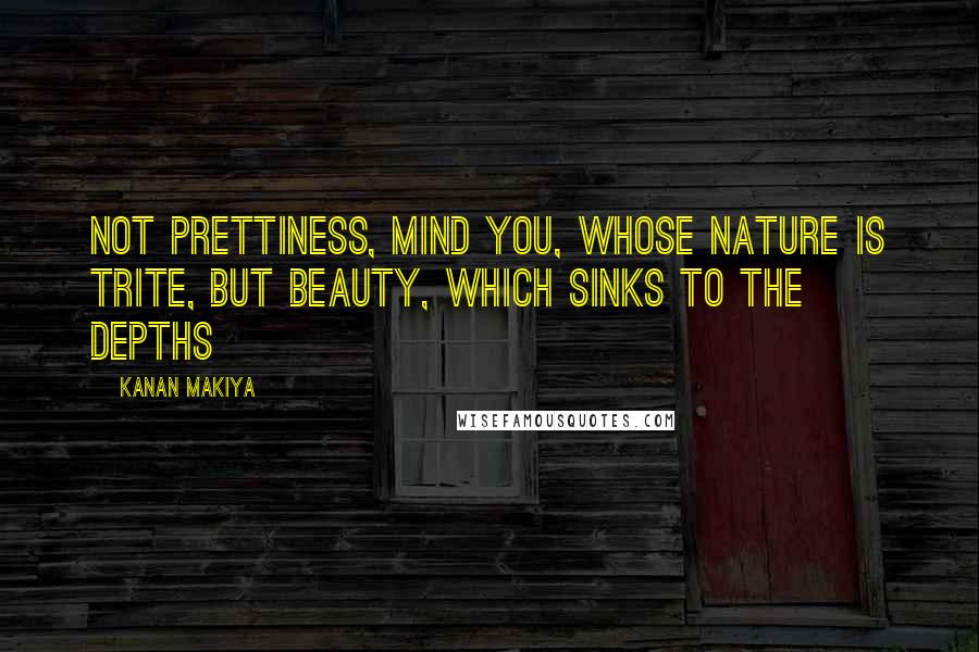 Kanan Makiya Quotes: Not prettiness, mind you, whose nature is trite, but beauty, which sinks to the depths