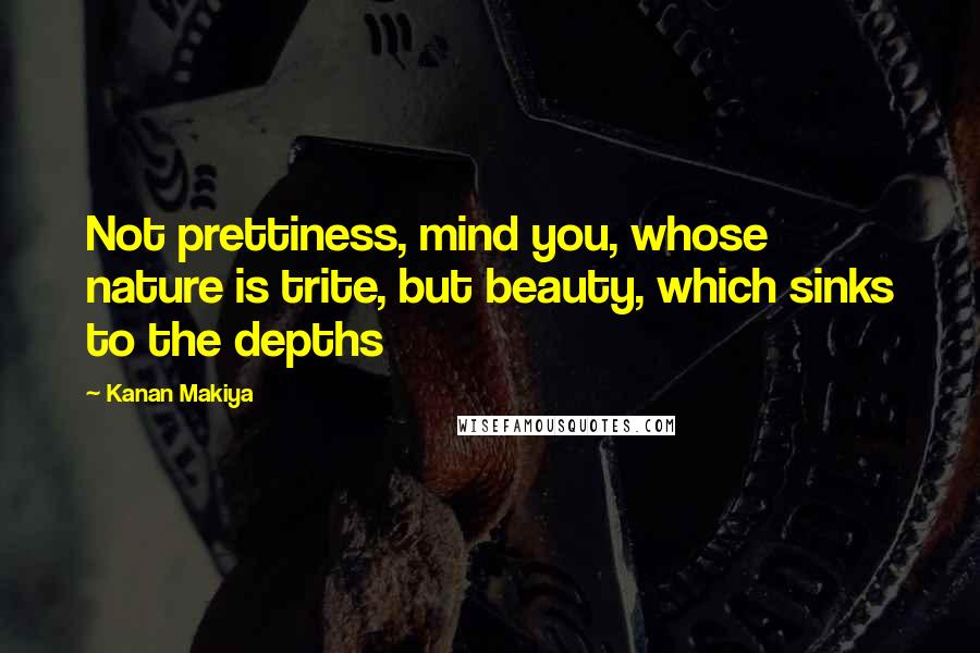 Kanan Makiya Quotes: Not prettiness, mind you, whose nature is trite, but beauty, which sinks to the depths