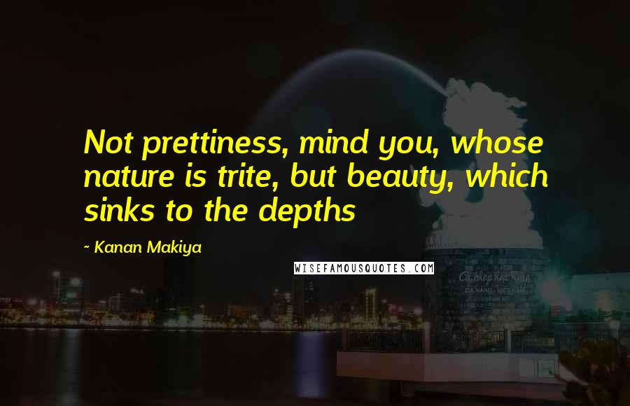 Kanan Makiya Quotes: Not prettiness, mind you, whose nature is trite, but beauty, which sinks to the depths