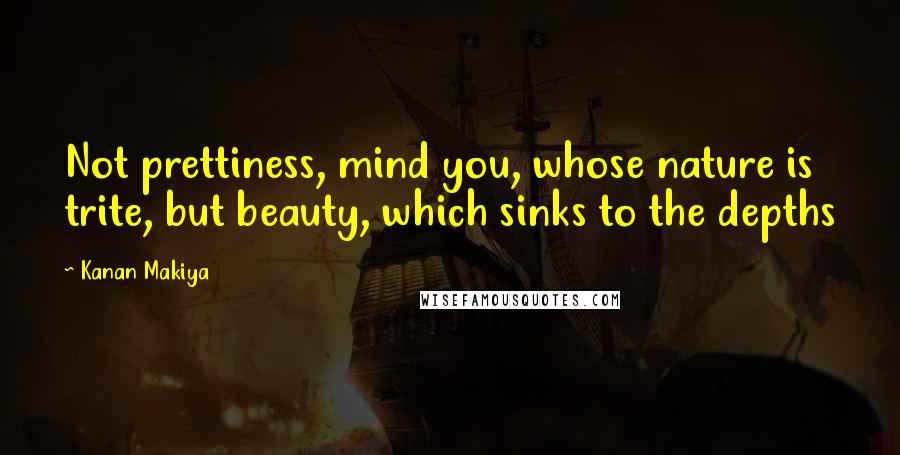 Kanan Makiya Quotes: Not prettiness, mind you, whose nature is trite, but beauty, which sinks to the depths