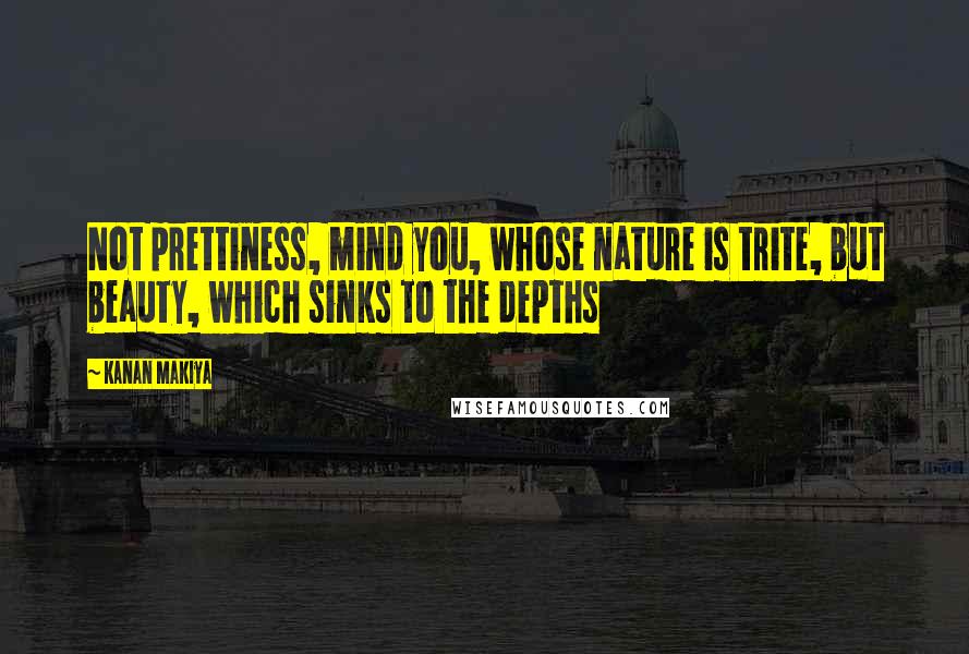 Kanan Makiya Quotes: Not prettiness, mind you, whose nature is trite, but beauty, which sinks to the depths