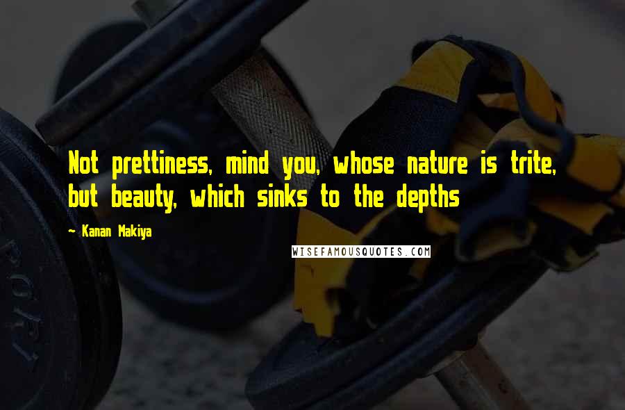 Kanan Makiya Quotes: Not prettiness, mind you, whose nature is trite, but beauty, which sinks to the depths