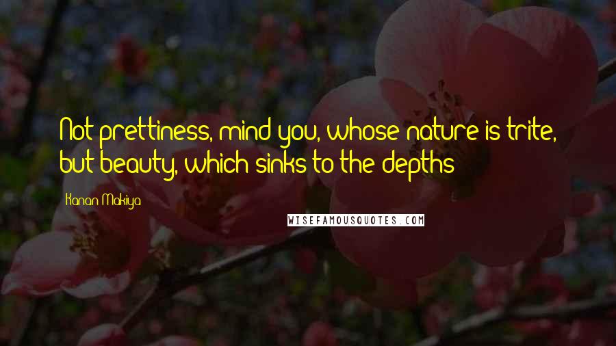 Kanan Makiya Quotes: Not prettiness, mind you, whose nature is trite, but beauty, which sinks to the depths