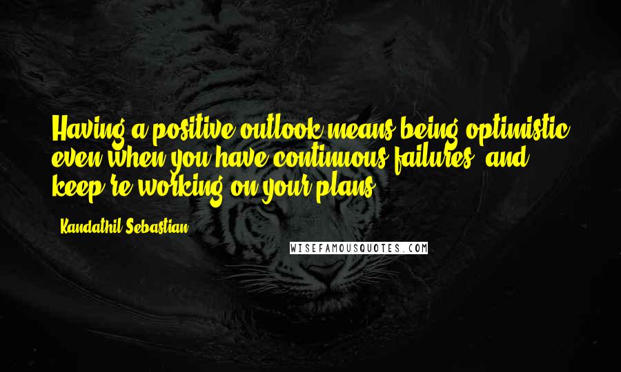 Kandathil Sebastian Quotes: Having a positive outlook means being optimistic even when you have continuous failures, and keep re-working on your plans.