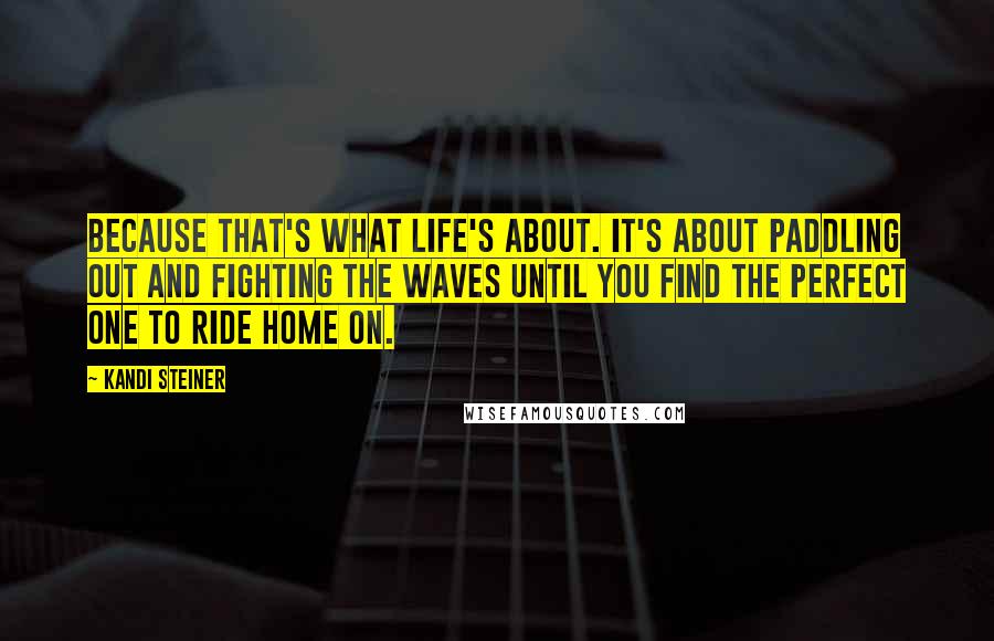 Kandi Steiner Quotes: Because that's what life's about. It's about paddling out and fighting the waves until you find the perfect one to ride home on.