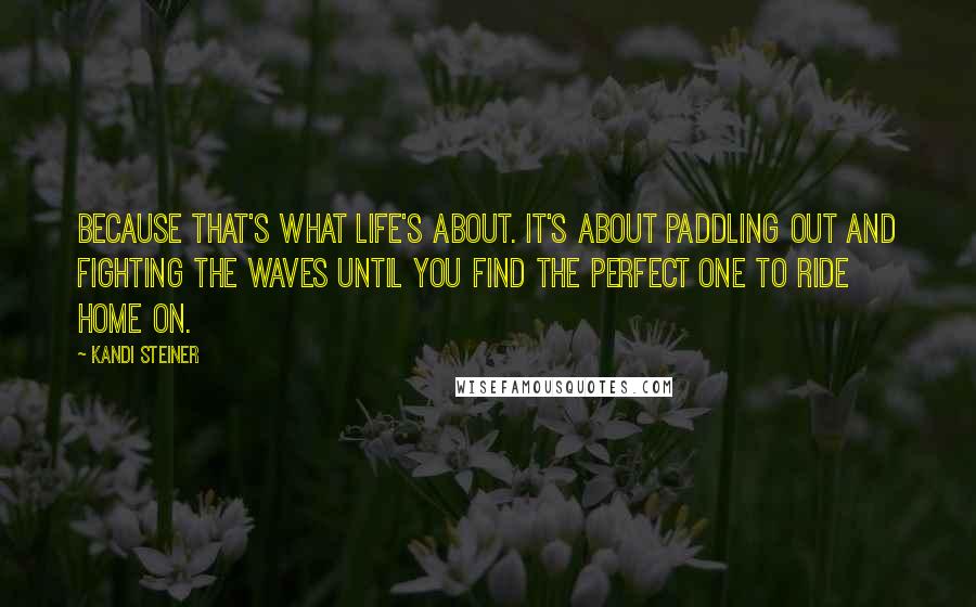 Kandi Steiner Quotes: Because that's what life's about. It's about paddling out and fighting the waves until you find the perfect one to ride home on.