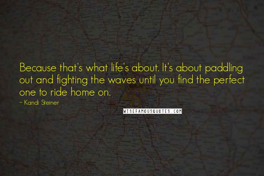 Kandi Steiner Quotes: Because that's what life's about. It's about paddling out and fighting the waves until you find the perfect one to ride home on.