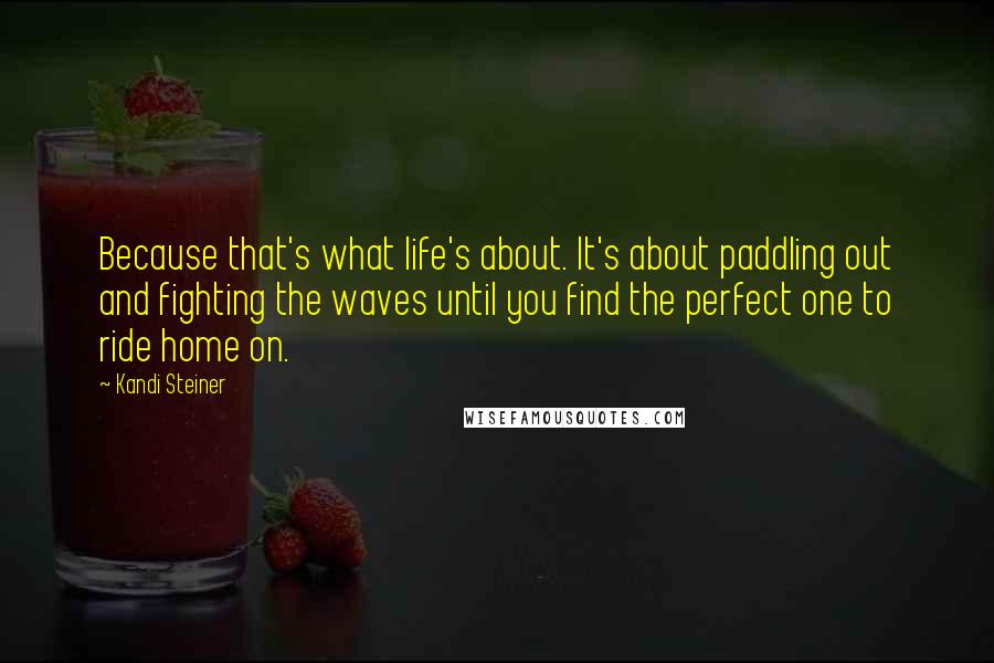 Kandi Steiner Quotes: Because that's what life's about. It's about paddling out and fighting the waves until you find the perfect one to ride home on.