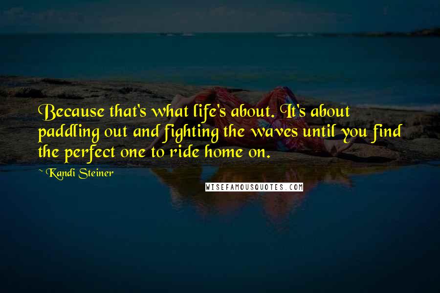 Kandi Steiner Quotes: Because that's what life's about. It's about paddling out and fighting the waves until you find the perfect one to ride home on.