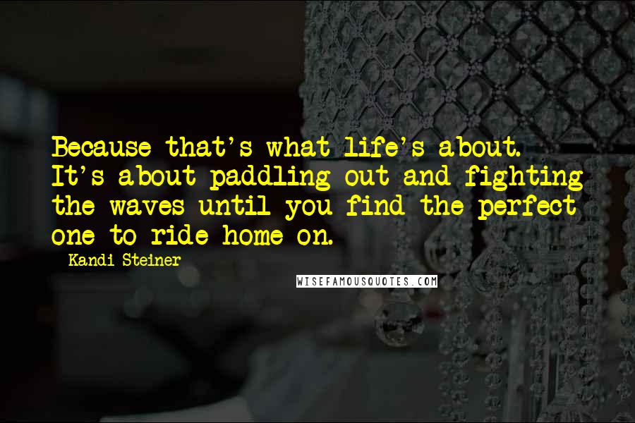 Kandi Steiner Quotes: Because that's what life's about. It's about paddling out and fighting the waves until you find the perfect one to ride home on.