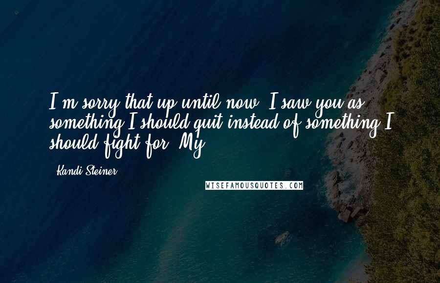 Kandi Steiner Quotes: I'm sorry that up until now, I saw you as something I should quit instead of something I should fight for. My