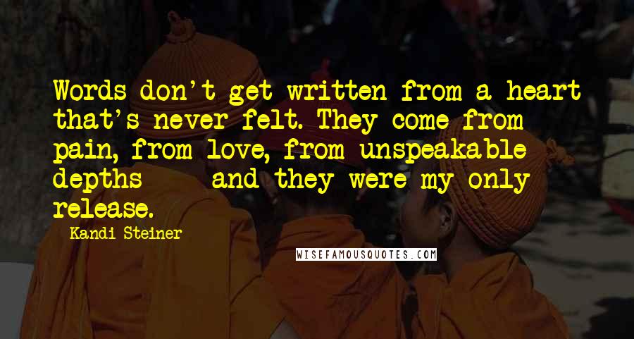 Kandi Steiner Quotes: Words don't get written from a heart that's never felt. They come from pain, from love, from unspeakable depths  -  and they were my only release.