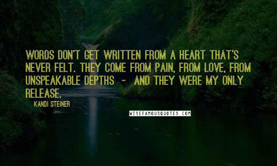 Kandi Steiner Quotes: Words don't get written from a heart that's never felt. They come from pain, from love, from unspeakable depths  -  and they were my only release.