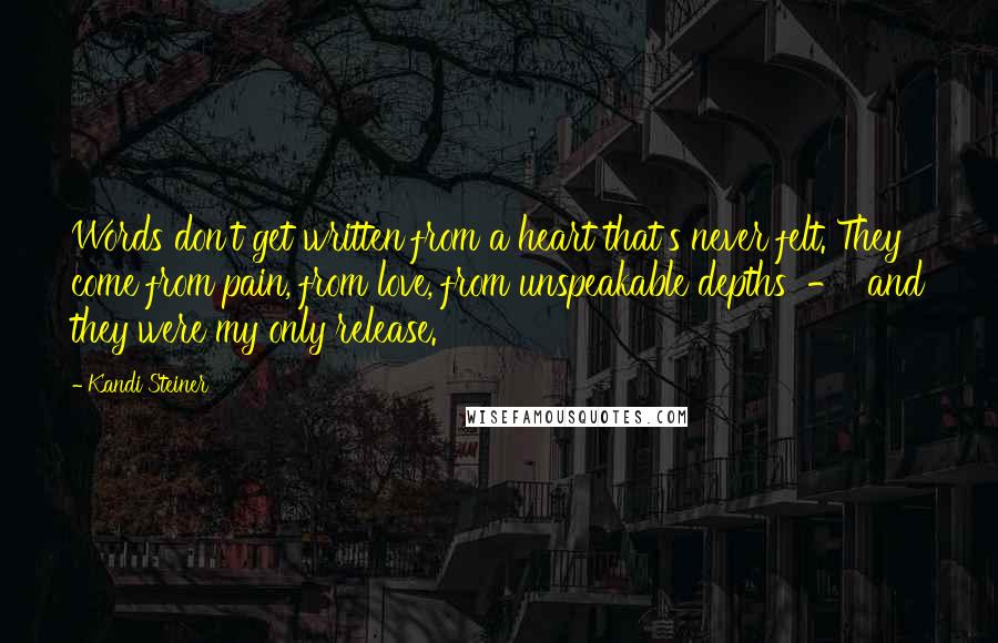 Kandi Steiner Quotes: Words don't get written from a heart that's never felt. They come from pain, from love, from unspeakable depths  -  and they were my only release.