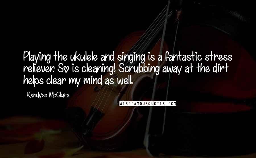 Kandyse McClure Quotes: Playing the ukulele and singing is a fantastic stress reliever. So is cleaning! Scrubbing away at the dirt helps clear my mind as well.
