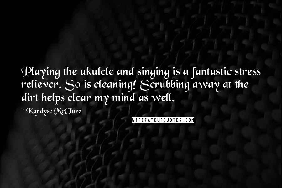 Kandyse McClure Quotes: Playing the ukulele and singing is a fantastic stress reliever. So is cleaning! Scrubbing away at the dirt helps clear my mind as well.
