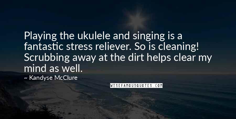 Kandyse McClure Quotes: Playing the ukulele and singing is a fantastic stress reliever. So is cleaning! Scrubbing away at the dirt helps clear my mind as well.