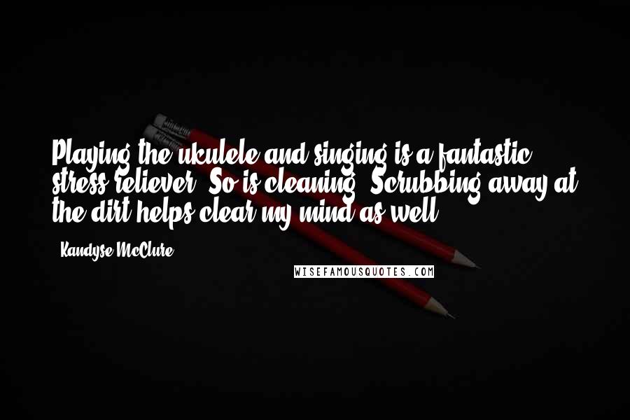 Kandyse McClure Quotes: Playing the ukulele and singing is a fantastic stress reliever. So is cleaning! Scrubbing away at the dirt helps clear my mind as well.