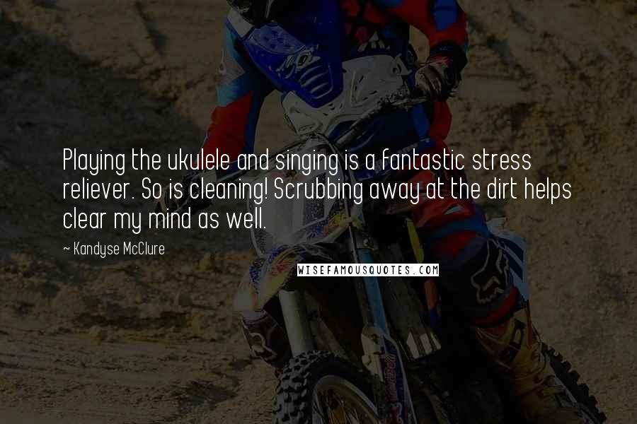 Kandyse McClure Quotes: Playing the ukulele and singing is a fantastic stress reliever. So is cleaning! Scrubbing away at the dirt helps clear my mind as well.