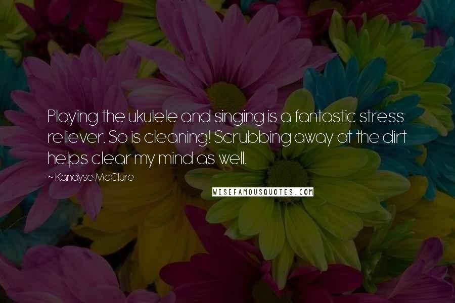 Kandyse McClure Quotes: Playing the ukulele and singing is a fantastic stress reliever. So is cleaning! Scrubbing away at the dirt helps clear my mind as well.