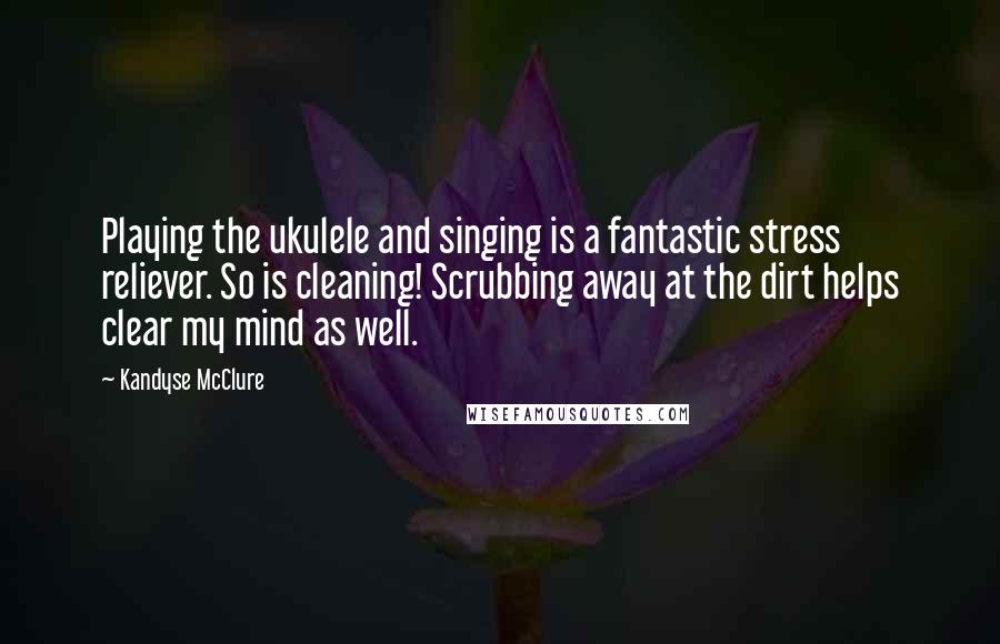 Kandyse McClure Quotes: Playing the ukulele and singing is a fantastic stress reliever. So is cleaning! Scrubbing away at the dirt helps clear my mind as well.