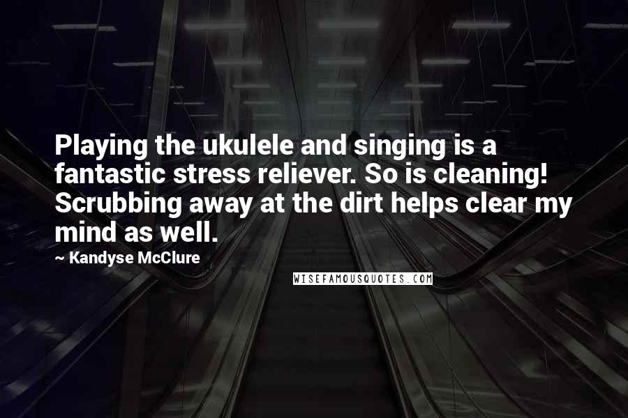 Kandyse McClure Quotes: Playing the ukulele and singing is a fantastic stress reliever. So is cleaning! Scrubbing away at the dirt helps clear my mind as well.