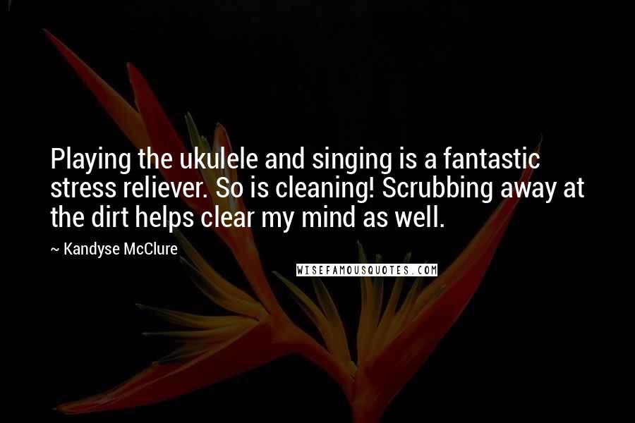 Kandyse McClure Quotes: Playing the ukulele and singing is a fantastic stress reliever. So is cleaning! Scrubbing away at the dirt helps clear my mind as well.