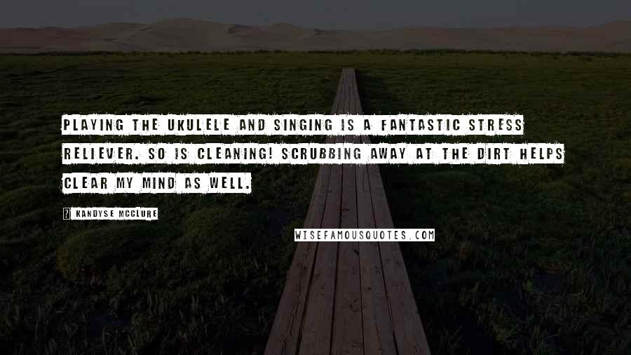Kandyse McClure Quotes: Playing the ukulele and singing is a fantastic stress reliever. So is cleaning! Scrubbing away at the dirt helps clear my mind as well.