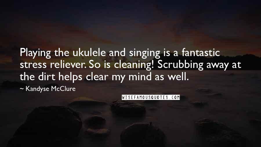 Kandyse McClure Quotes: Playing the ukulele and singing is a fantastic stress reliever. So is cleaning! Scrubbing away at the dirt helps clear my mind as well.