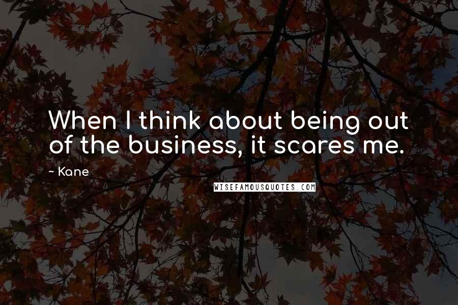 Kane Quotes: When I think about being out of the business, it scares me.