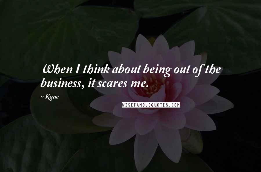 Kane Quotes: When I think about being out of the business, it scares me.