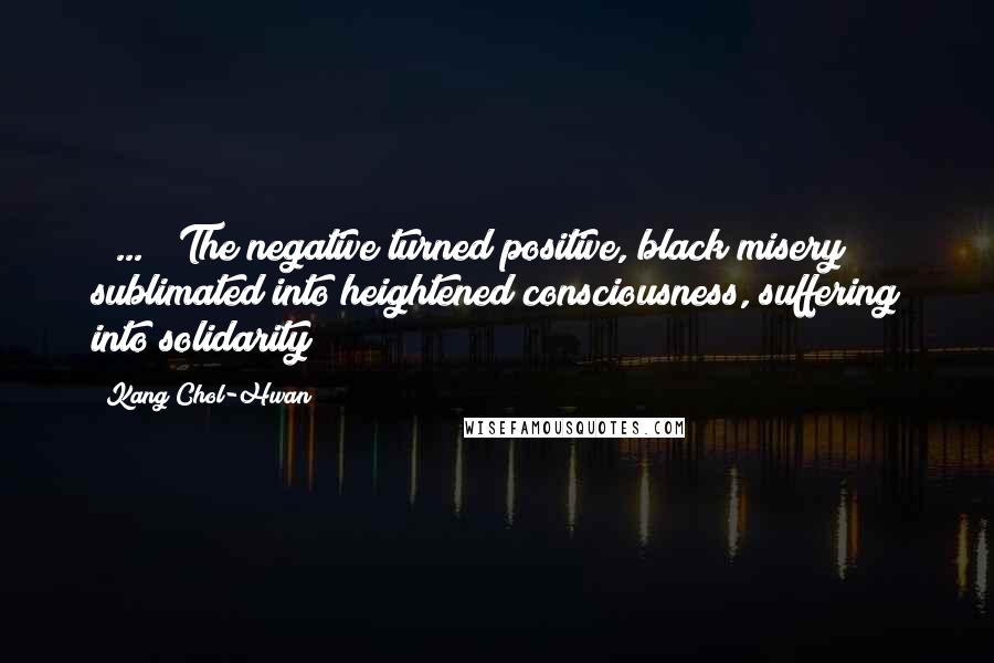 Kang Chol-Hwan Quotes: [ ... ] The negative turned positive, black misery sublimated into heightened consciousness, suffering into solidarity!