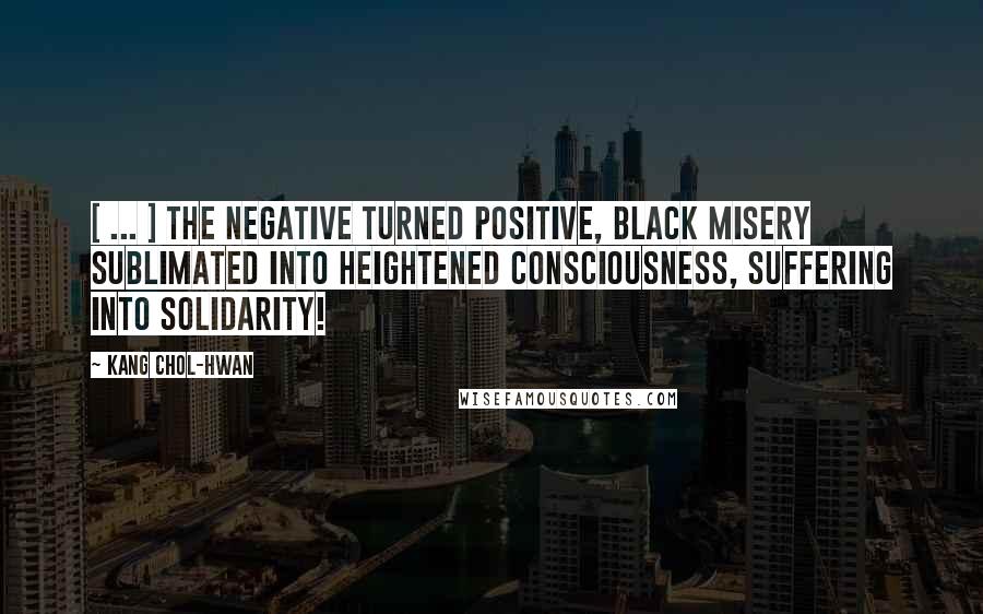 Kang Chol-Hwan Quotes: [ ... ] The negative turned positive, black misery sublimated into heightened consciousness, suffering into solidarity!