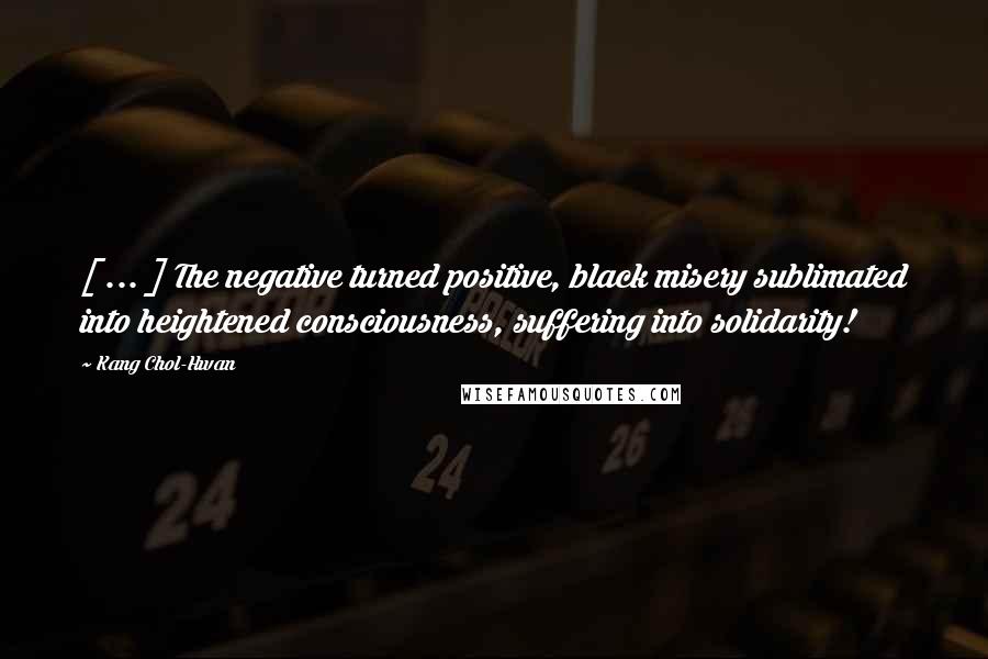 Kang Chol-Hwan Quotes: [ ... ] The negative turned positive, black misery sublimated into heightened consciousness, suffering into solidarity!