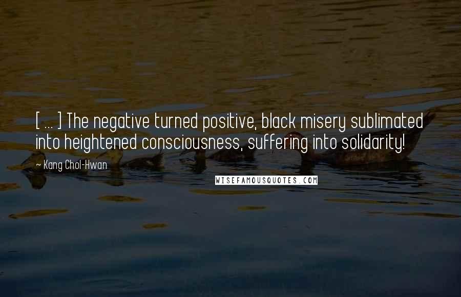 Kang Chol-Hwan Quotes: [ ... ] The negative turned positive, black misery sublimated into heightened consciousness, suffering into solidarity!