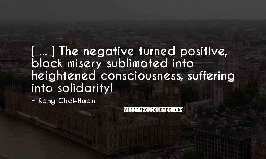 Kang Chol-Hwan Quotes: [ ... ] The negative turned positive, black misery sublimated into heightened consciousness, suffering into solidarity!