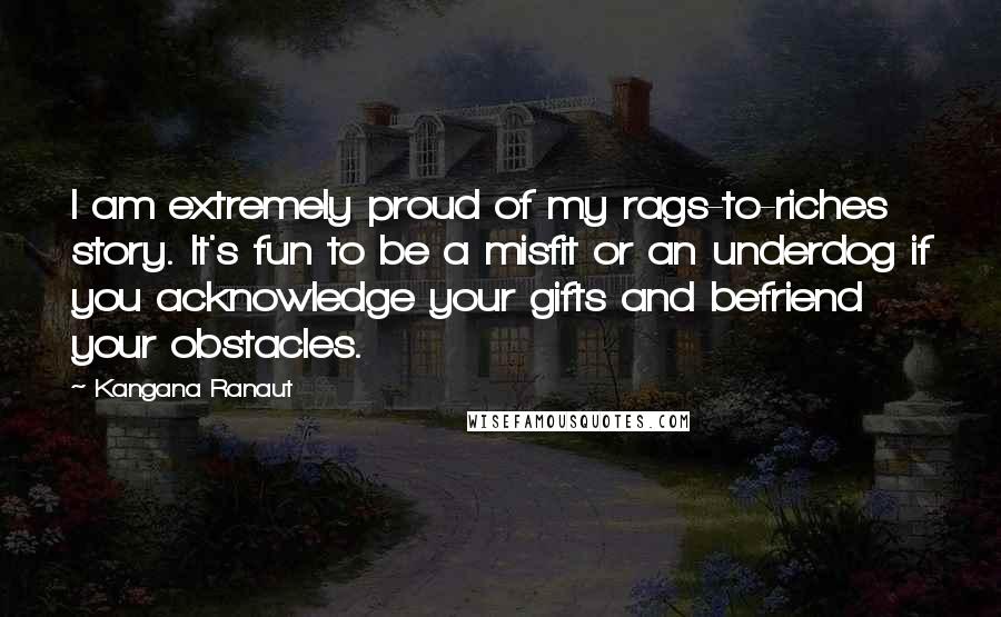 Kangana Ranaut Quotes: I am extremely proud of my rags-to-riches story. It's fun to be a misfit or an underdog if you acknowledge your gifts and befriend your obstacles.