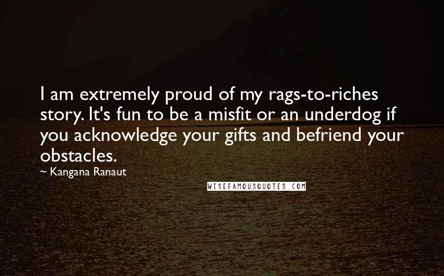 Kangana Ranaut Quotes: I am extremely proud of my rags-to-riches story. It's fun to be a misfit or an underdog if you acknowledge your gifts and befriend your obstacles.