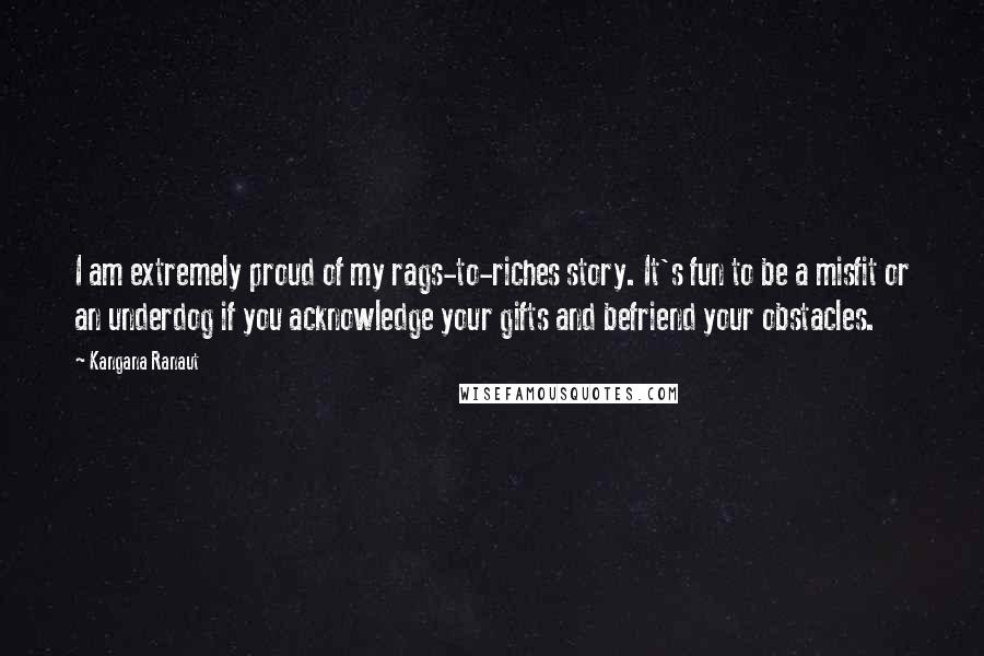 Kangana Ranaut Quotes: I am extremely proud of my rags-to-riches story. It's fun to be a misfit or an underdog if you acknowledge your gifts and befriend your obstacles.