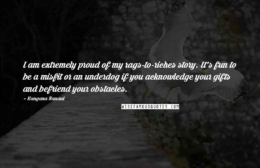 Kangana Ranaut Quotes: I am extremely proud of my rags-to-riches story. It's fun to be a misfit or an underdog if you acknowledge your gifts and befriend your obstacles.